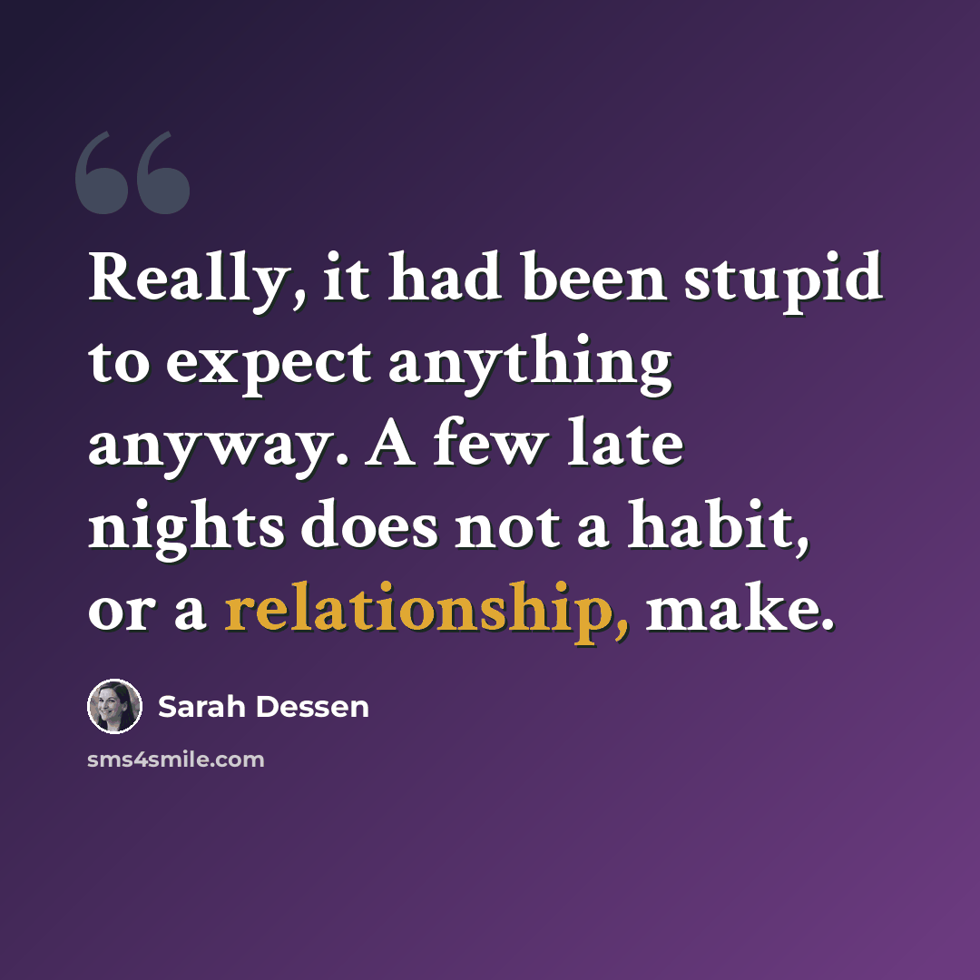 “Really, it had been stupid to expect anything anyway. A few late nights does not a habit, or a relationship, make.” quote by Sarah Dessen