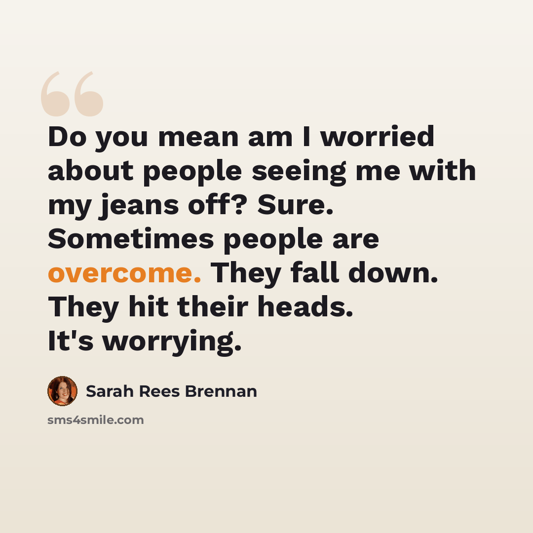 “Do you mean am I worried about people seeing me with my jeans off? Sure. Sometimes people are overcome. They fall down. They hit their heads. It's worrying.” quote by Sarah Rees Brennan