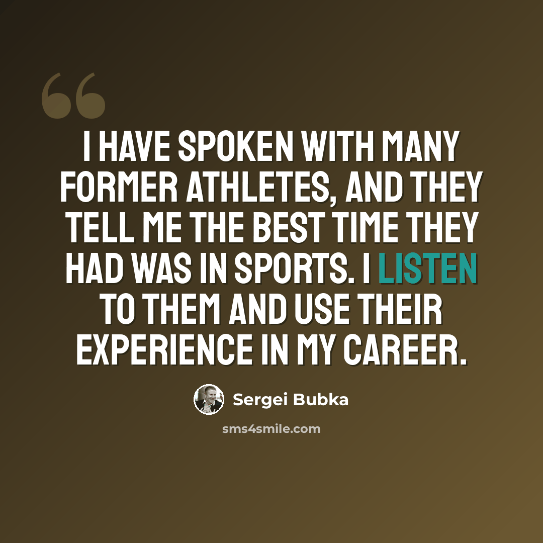 “I have spoken with many former athletes, and they tell me the best time they had was in sports. I listen to them and use their experience in my career.” quote by Sergei Bubka