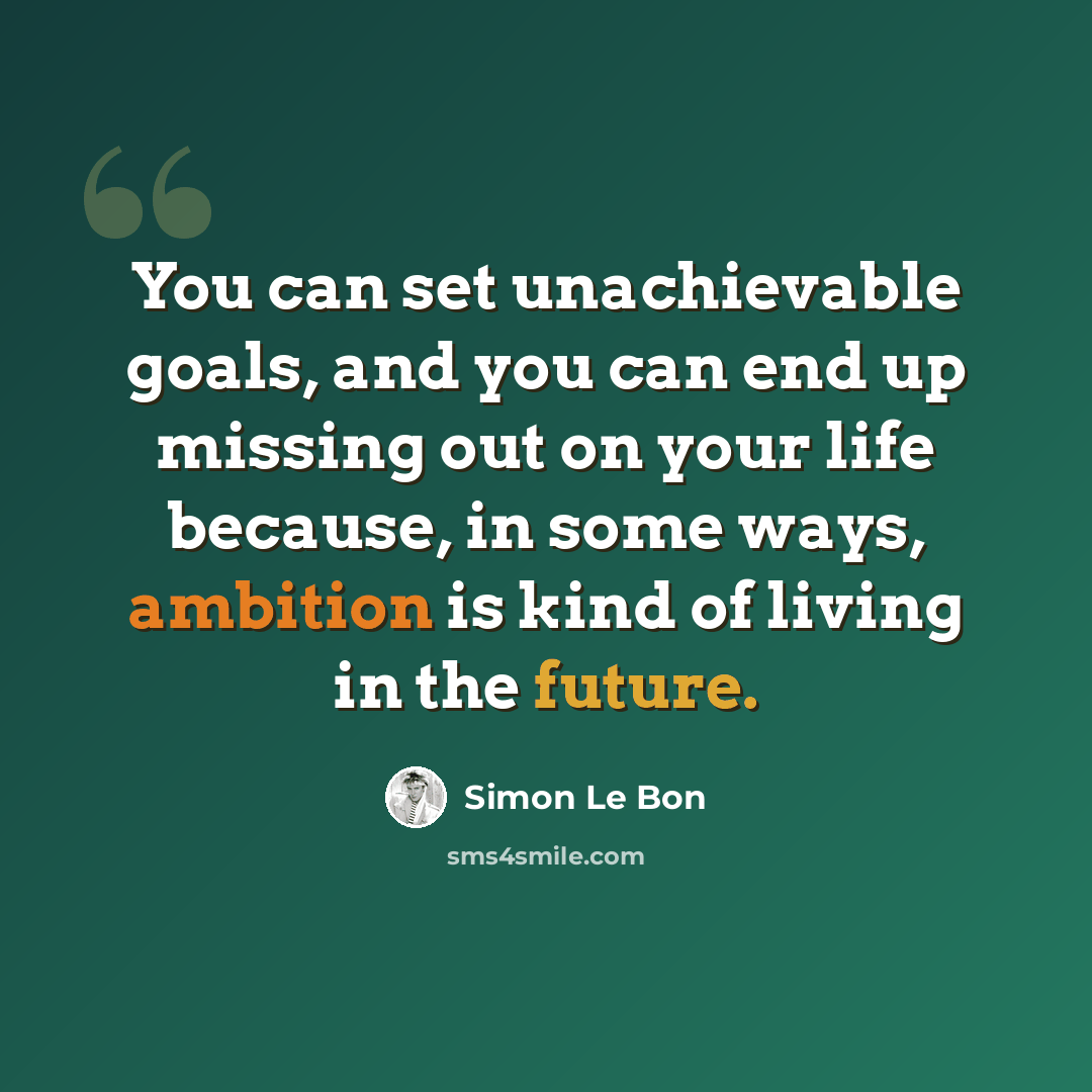 “You can set unachievable goals, and you can end up missing out on your life because, in some ways, ambition is kind of living in the future.” quote by Simon Le Bon