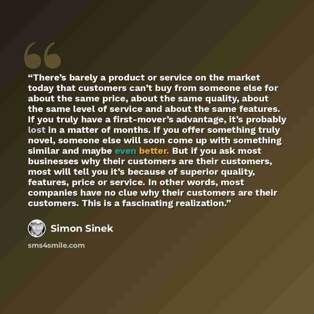 “There’s barely a product or service on the market today that customers can’t buy from someone else for about the same price, about the same quality, about the same level of service and about the same features. If you truly have a first-mover’s advantage, it’s probably lost in a matter of months…” quote by Simon Sinek