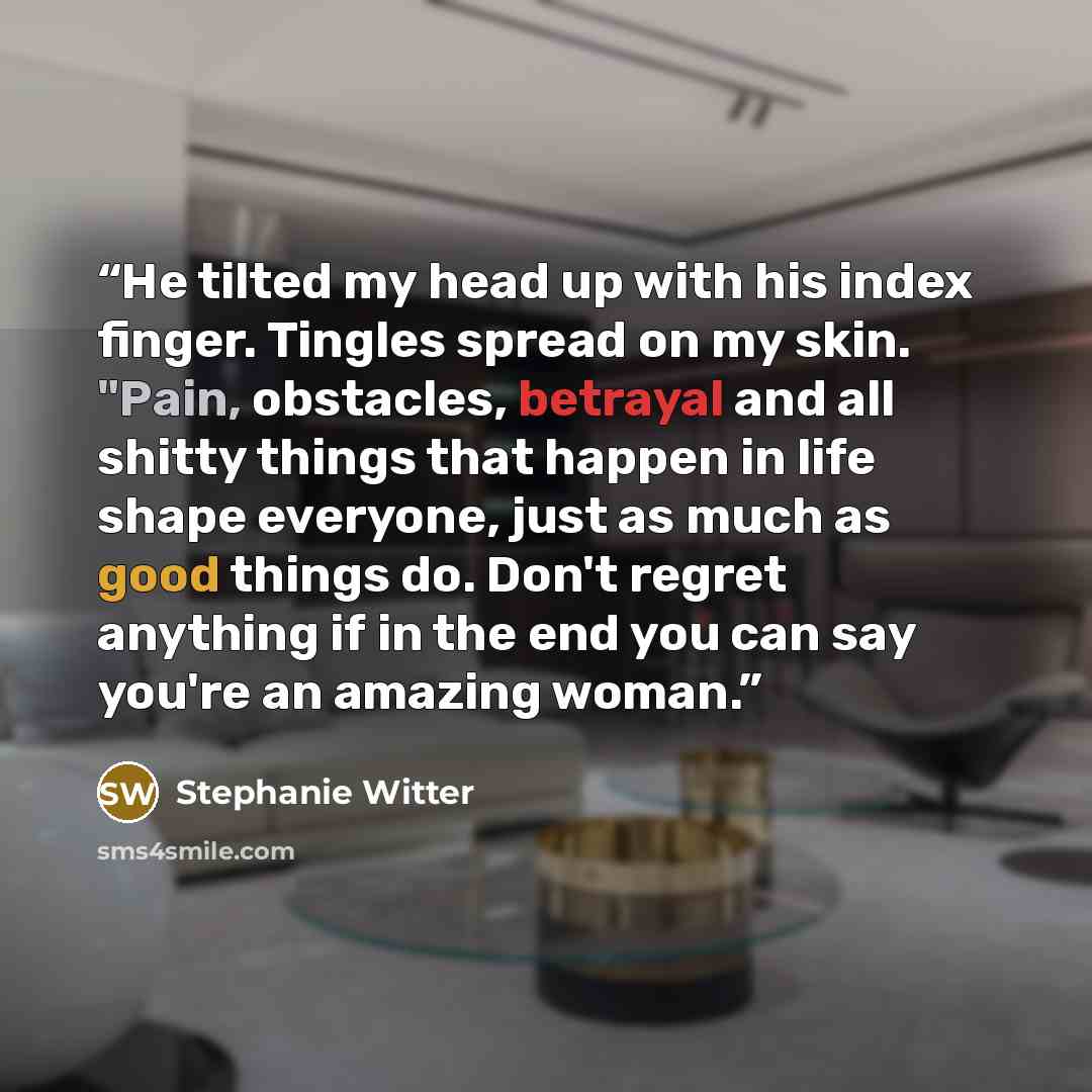 “He tilted my head up with his index finger. Tingles spread on my skin. "Pain, obstacles, betrayal and all shitty things that happen in life shape everyone, just as much as good things do. Don't regret anything if in the end you can say you're an amazing woman.” quote by Stephanie Witter