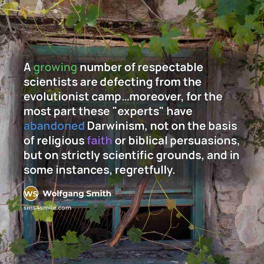 “A growing number of respectable scientists are defecting from the evolutionist camp…moreover, for the most part these "experts" have abandoned Darwinism, not on the basis of religious faith or biblical persuasions, but on strictly scientific grounds, and in some instances, regretfully.” quote by Wolfgang Smith