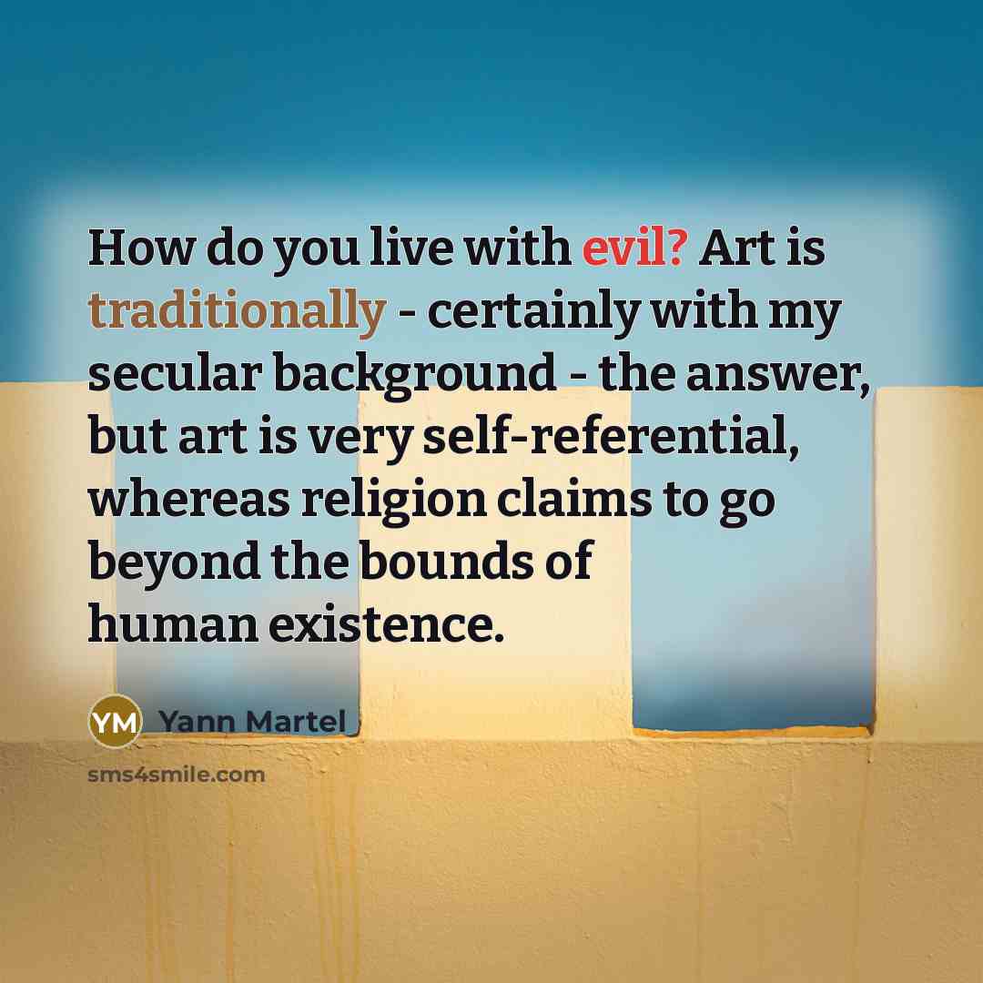“How do you live with evil? Art is traditionally - certainly with my secular background - the answer, but art is very self-referential, whereas religion claims to go beyond the bounds of human existence.” quote by Yann Martel