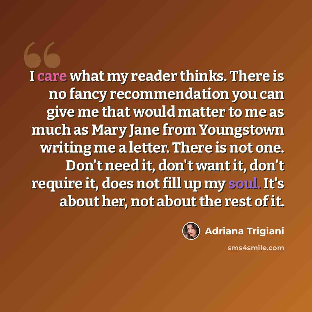 “I care what my reader thinks. There is no fancy recommendation you can give me that would matter to me as much as Mary Jane from Youngstown writing me a letter. There is not one. Don't need it, don't want it, don't require it, does not fill up my soul. It's about her, not about the rest of it.” quote by Adriana Trigiani