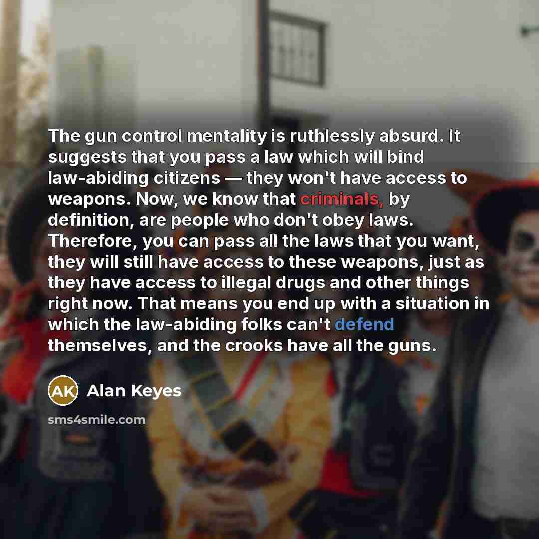 “The gun control mentality is ruthlessly absurd. It suggests that you pass a law which will bind law-abiding citizens — they won't have access to weapons. Now, we know that criminals, by definition, are people who don't obey laws. Therefore, you can pass all the laws that you want, they will still…” quote by Alan Keyes