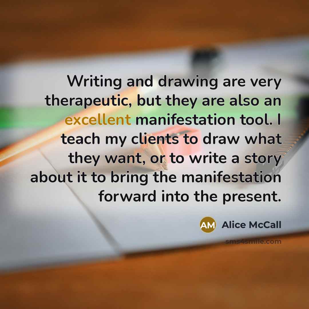 “Writing and drawing are very therapeutic, but they are also an excellent manifestation tool. I teach my clients to draw what they want, or to write a story about it to bring the manifestation forward into the present.” quote by Alice McCall