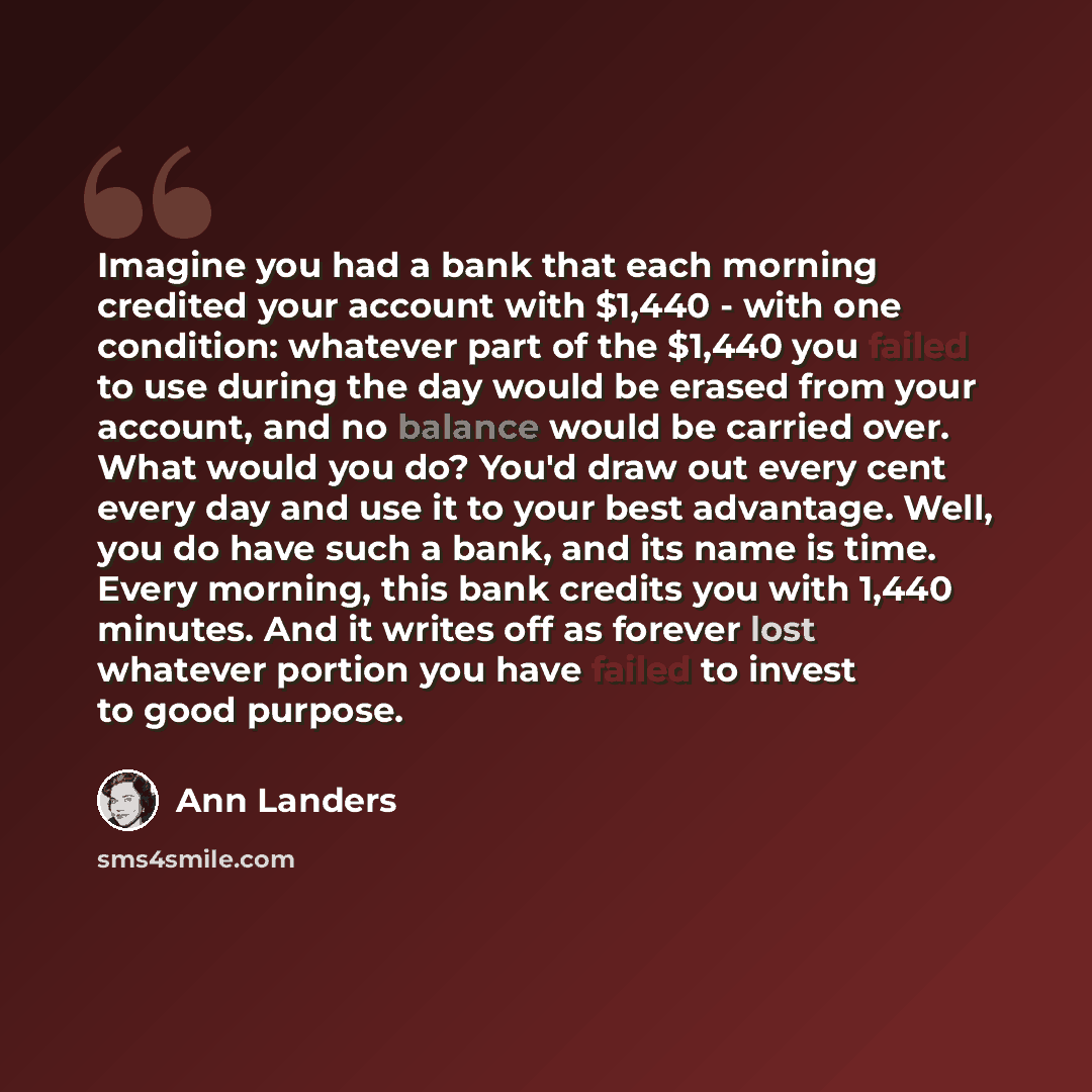 “Imagine you had a bank that each morning credited your account with $1,440 - with one condition: whatever part of the $1,440 you failed to use during the day would be erased from your account, and no balance would be carried over. What would you do? You'd draw out every cent every day and use it…” quote by Ann Landers