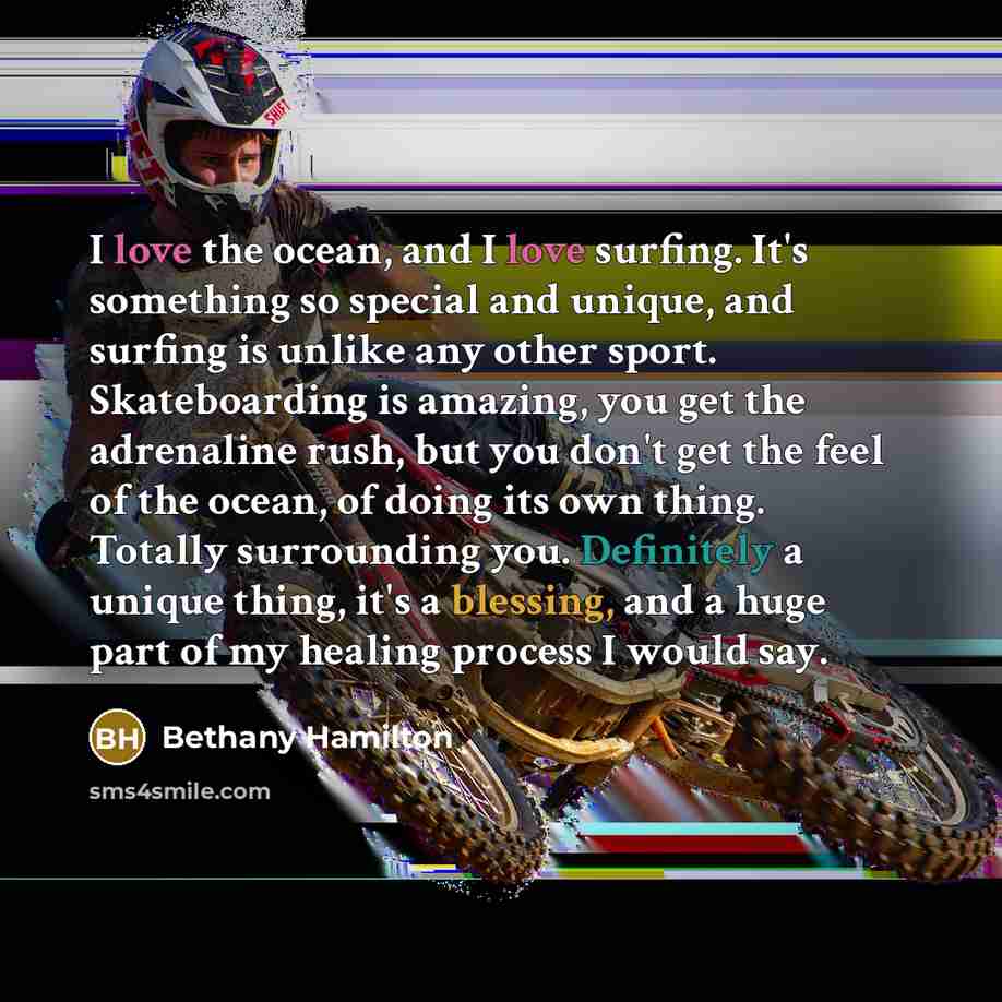 “I love the ocean, and I love surfing. It's something so special and unique, and surfing is unlike any other sport. Skateboarding is amazing, you get the adrenaline rush, but you don't get the feel of the ocean, of doing its own thing. Totally surrounding you. Definitely a unique thing, it's a…” quote by Bethany Hamilton