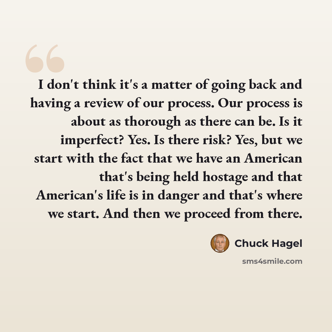 “I don't think it's a matter of going back and having a review of our process. Our process is about as thorough as there can be. Is it imperfect? Yes. Is there risk? Yes, but we start with the fact that we have an American that's being held hostage and that American's life is in danger and that's…” quote by Chuck Hagel
