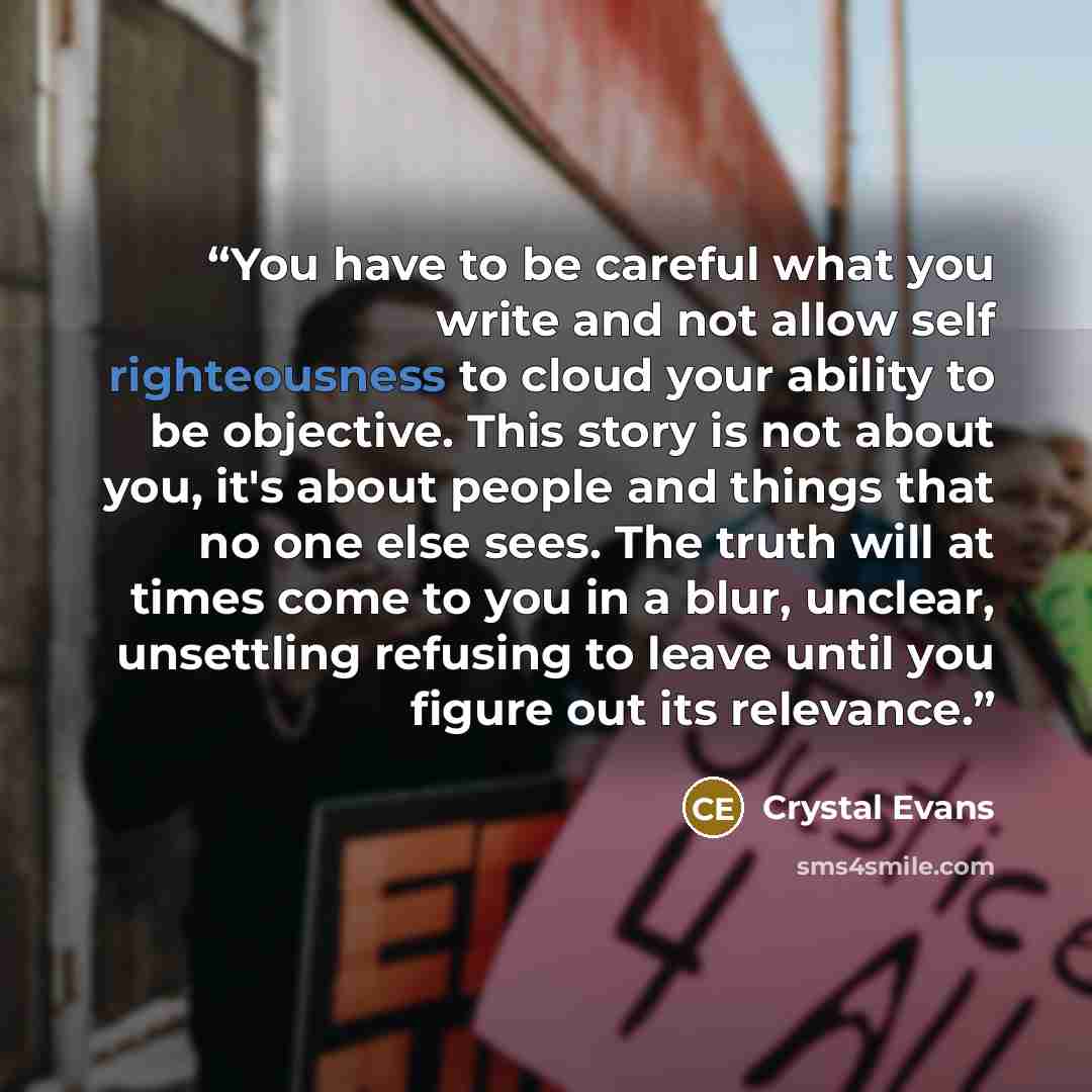 “You have to be careful what you write and not allow self righteousness to cloud your ability to be objective. This story is not about you, it's about people and things that no one else sees. The truth will at times come to you in a blur, unclear, unsettling refusing to leave until you figure out…” quote by Crystal Evans