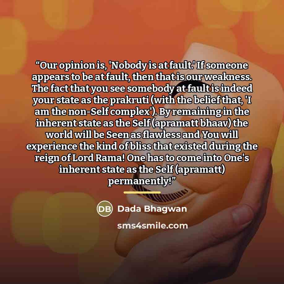 “Our opinion is, 'Nobody is at fault.' If someone appears to be at fault, then that is our weakness. The fact that you see somebody at fault is indeed your state as the prakruti (with the belief that, 'I am the non-Self complex'). By remaining in the inherent state as the Self (apramatt bhaav) the…” quote by Dada Bhagwan