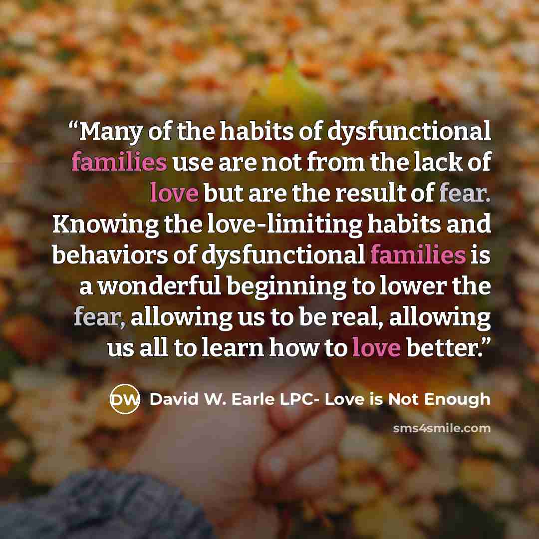 “Many of the habits of dysfunctional families use are not from the lack of love but are the result of fear. Knowing the love-limiting habits and behaviors of dysfunctional families is a wonderful beginning to lower the fear, allowing us to be real, allowing us all to learn how to love better.” quote by David W. Earle LPC- Love is Not Enough