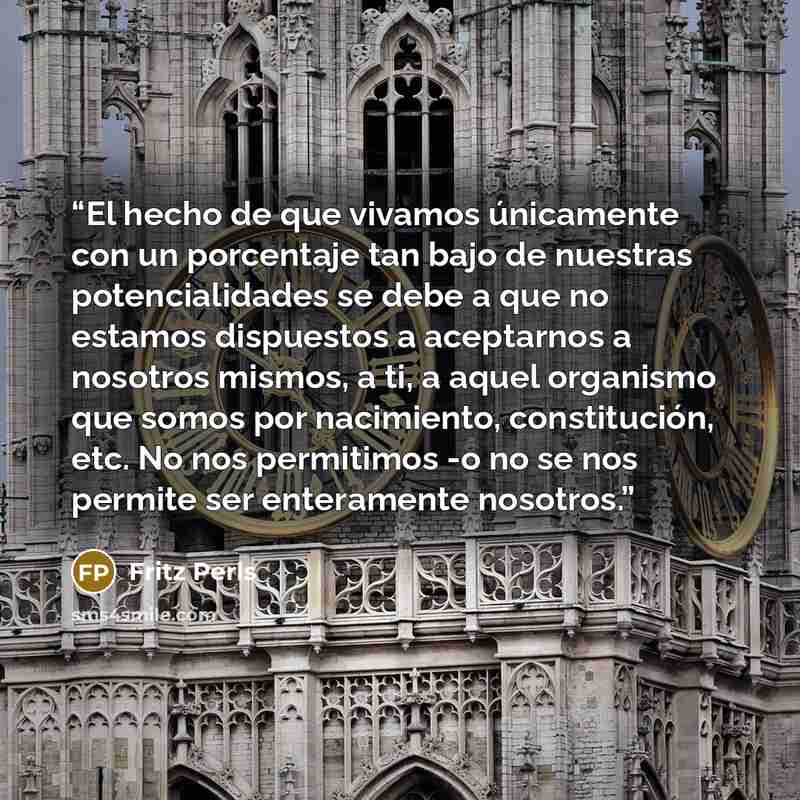 “El hecho de que vivamos únicamente con un porcentaje tan bajo de nuestras potencialidades se debe a que no estamos dispuestos a aceptarnos a nosotros mismos, a ti, a aquel organismo que somos por nacimiento, constitución, etc. No nos permitimos -o no se nos permite ser enteramente nosotros.” quote by Fritz Perls