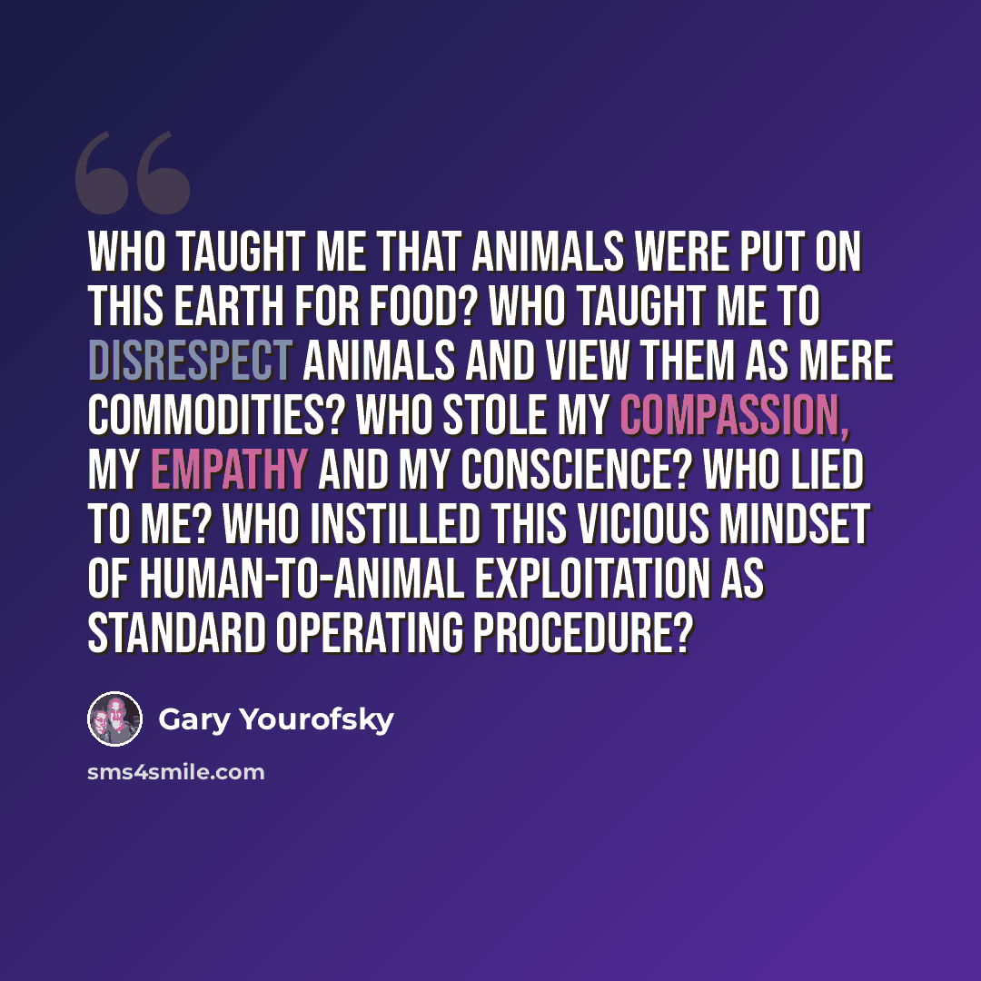 “Who taught me that animals were put on this Earth for food? Who taught me to disrespect animals and view them as mere commodities? Who stole my compassion, my empathy and my conscience? Who lied to me? Who instilled this vicious mindset of human-to-animal exploitation as standard operating…” quote by Gary Yourofsky