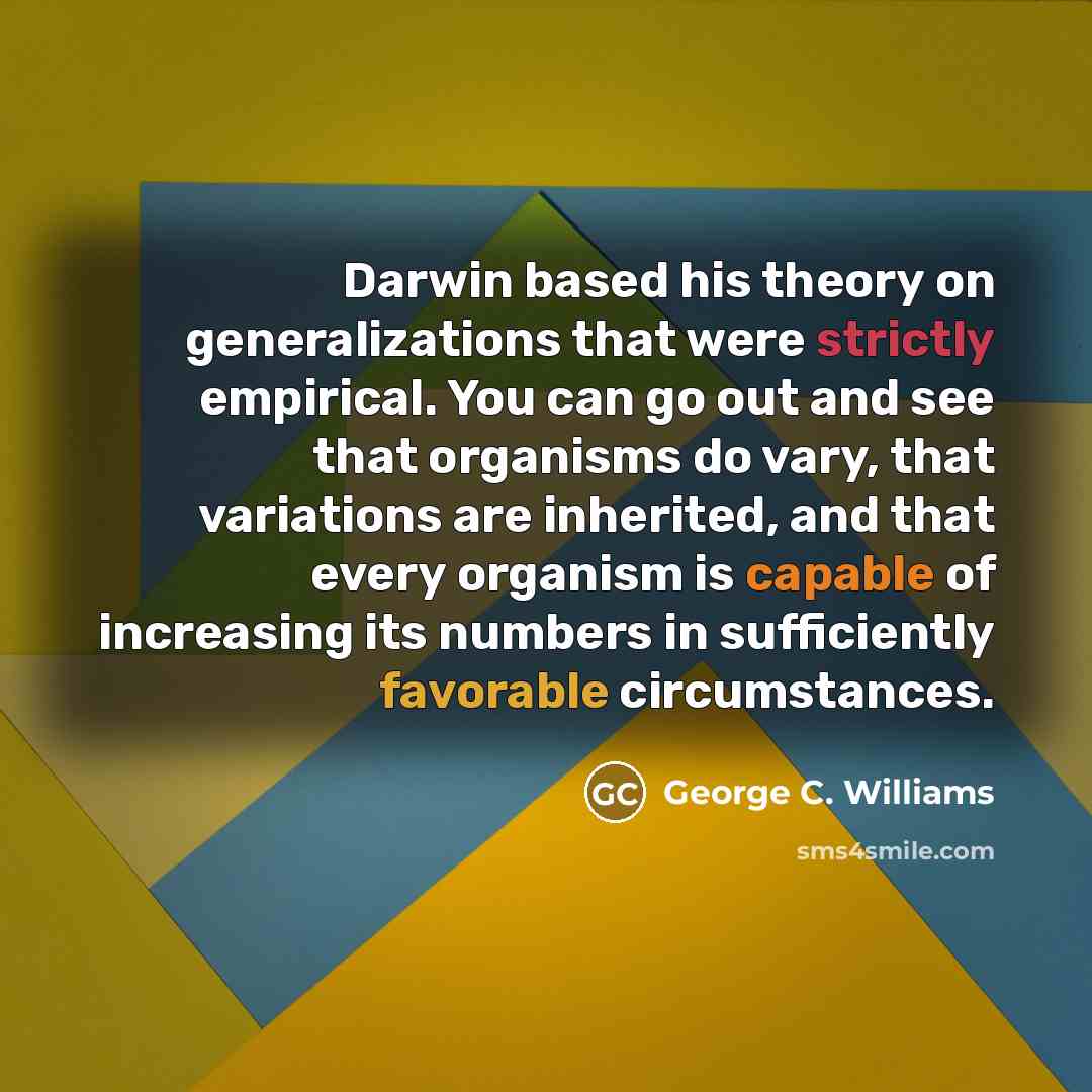 “Darwin based his theory on generalizations that were strictly empirical. You can go out and see that organisms do vary, that variations are inherited, and that every organism is capable of increasing its numbers in sufficiently favorable circumstances.” quote by George C. Williams