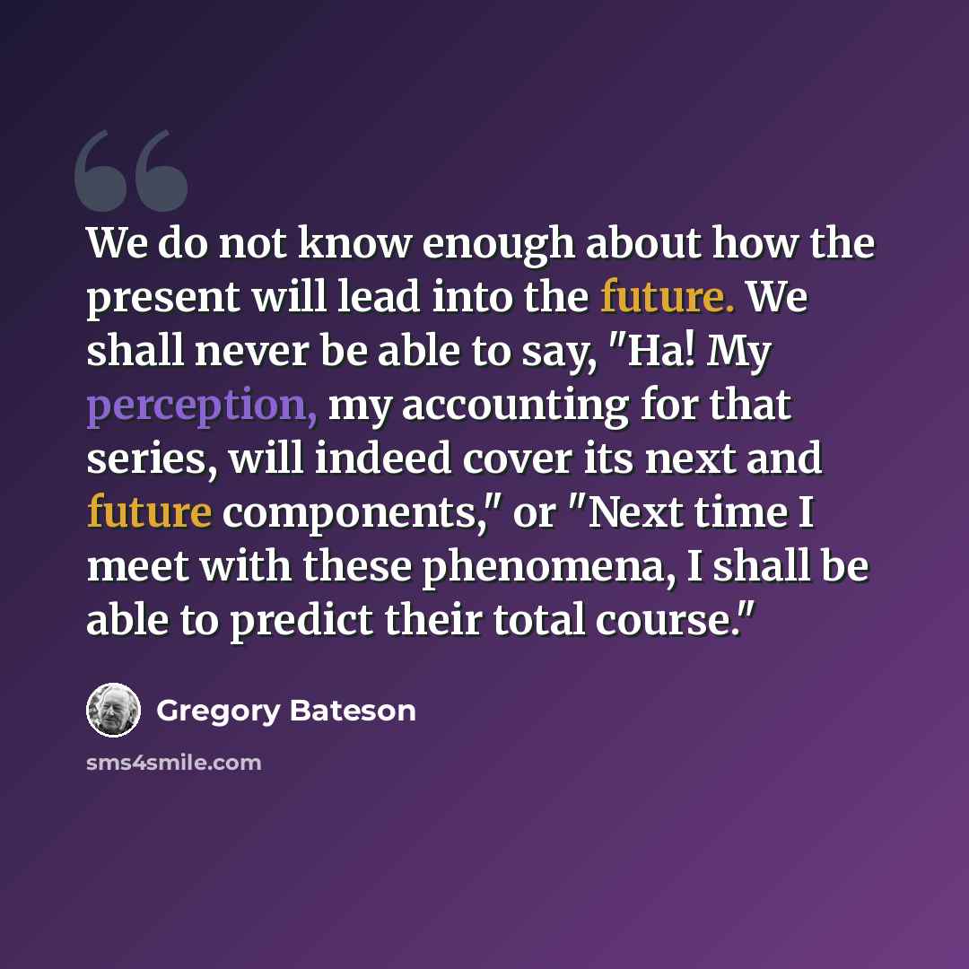 “We do not know enough about how the present will lead into the future. We shall never be able to say, "Ha! My perception, my accounting for that series, will indeed cover its next and future components," or "Next time I meet with these phenomena, I shall be able to predict their total course."” quote by Gregory Bateson