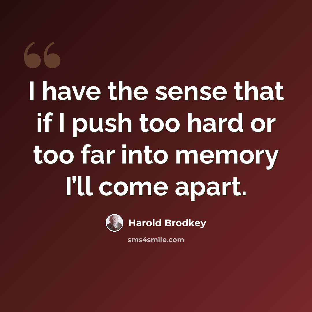 “I have the sense that if I push too hard or too far into memory I’ll come apart.” quote by Harold Brodkey
