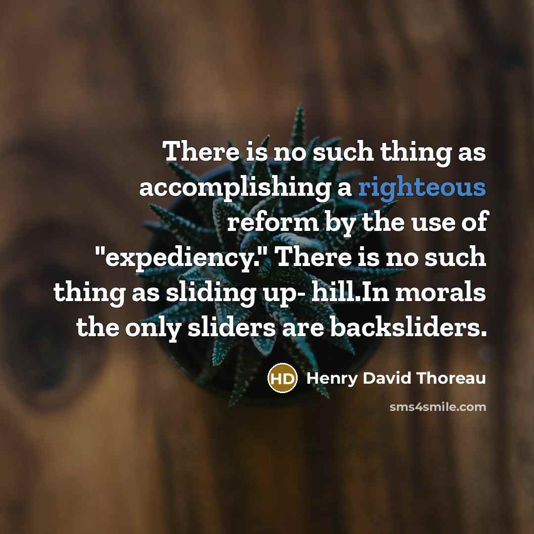 “There is no such thing as accomplishing a righteous reform by the use of "expediency." There is no such thing as sliding up- hill.In morals the only sliders are backsliders.” quote by Henry David Thoreau