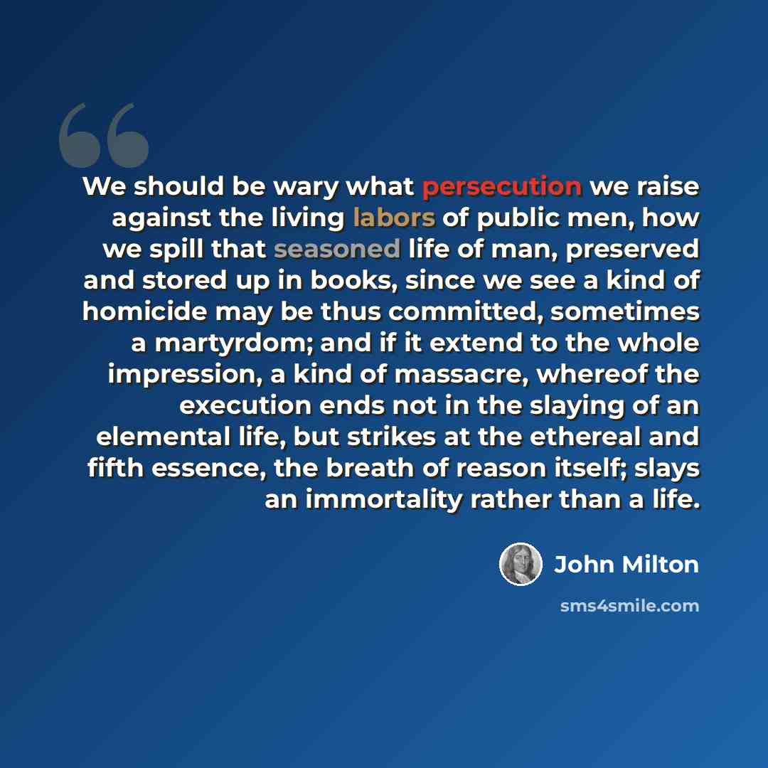 “We should be wary what persecution we raise against the living labors of public men, how we spill that seasoned life of man, preserved and stored up in books, since we see a kind of homicide may be thus committed, sometimes a martyrdom; and if it extend to the whole impression, a kind of massacre…” quote by John Milton