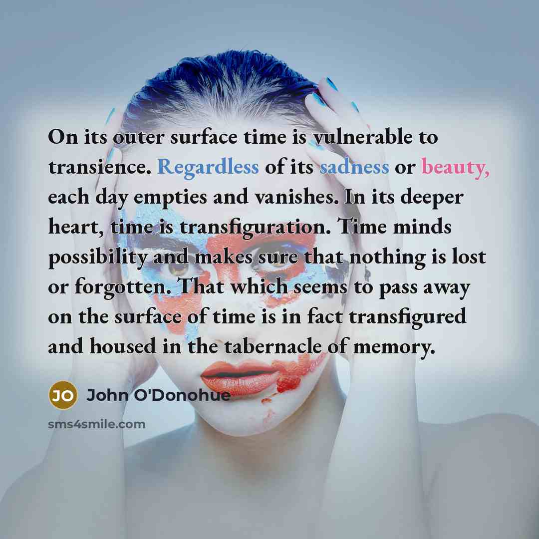 “On its outer surface time is vulnerable to transience. Regardless of its sadness or beauty, each day empties and vanishes. In its deeper heart, time is transfiguration. Time minds possibility and makes sure that nothing is lost or forgotten. That which seems to pass away on the surface of time is…” quote by John O'Donohue