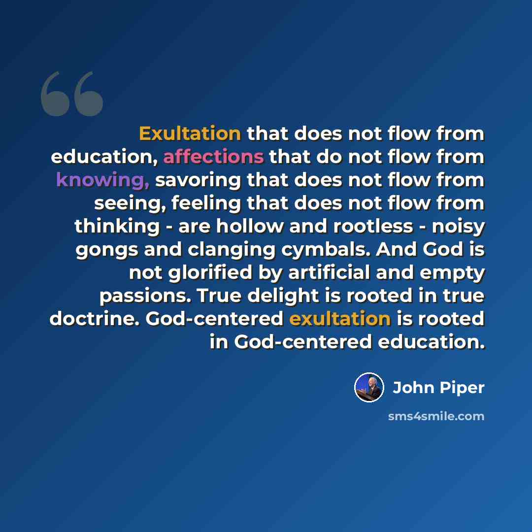 “Exultation that does not flow from education, affections that do not flow from knowing, savoring that does not flow from seeing, feeling that does not flow from thinking - are hollow and rootless - noisy gongs and clanging cymbals. And God is not glorified by artificial and empty passions. True…” quote by John Piper