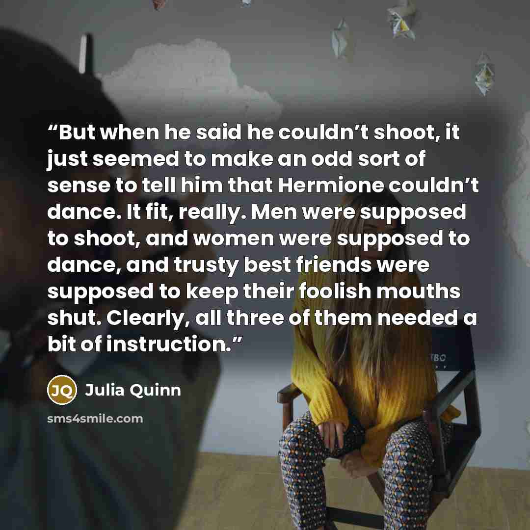 “But when he said he couldn’t shoot, it just seemed to make an odd sort of sense to tell him that Hermione couldn’t dance. It fit, really. Men were supposed to shoot, and women were supposed to dance, and trusty best friends were supposed to keep their foolish mouths shut. Clearly, all three of…” quote by Julia Quinn