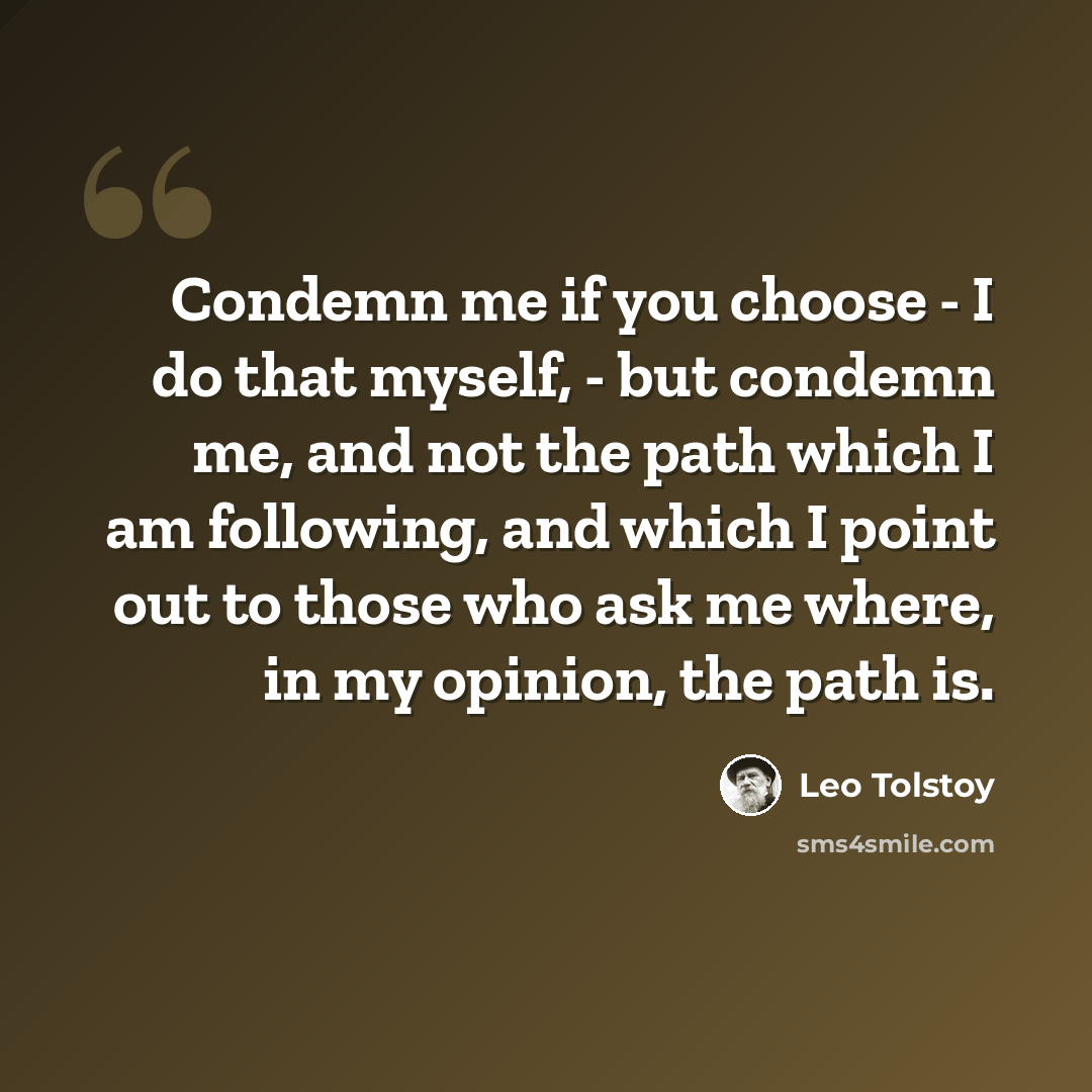 “Condemn me if you choose - I do that myself, - but condemn me, and not the path which I am following, and which I point out to those who ask me where, in my opinion, the path is.” quote by Leo Tolstoy