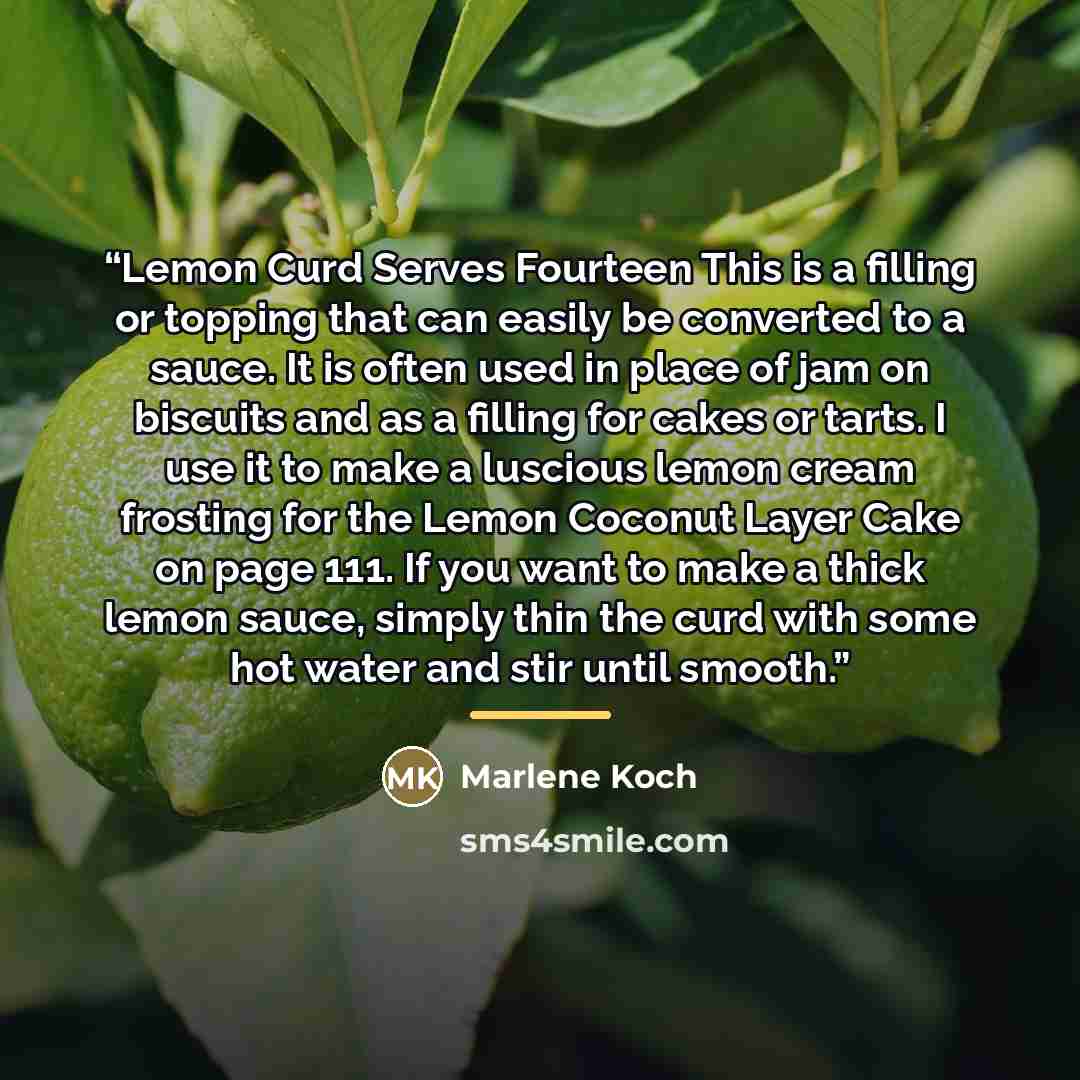 “Lemon Curd Serves Fourteen This is a filling or topping that can easily be converted to a sauce. It is often used in place of jam on biscuits and as a filling for cakes or tarts. I use it to make a luscious lemon cream frosting for the Lemon Coconut Layer Cake on page 111. If you want to make a…” quote by Marlene Koch