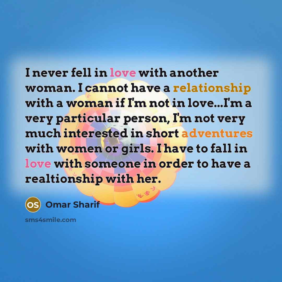 “I never fell in love with another woman. I cannot have a relationship with a woman if I'm not in love...I'm a very particular person, I'm not very much interested in short adventures with women or girls. I have to fall in love with someone in order to have a realtionship with her.” quote by Omar Sharif