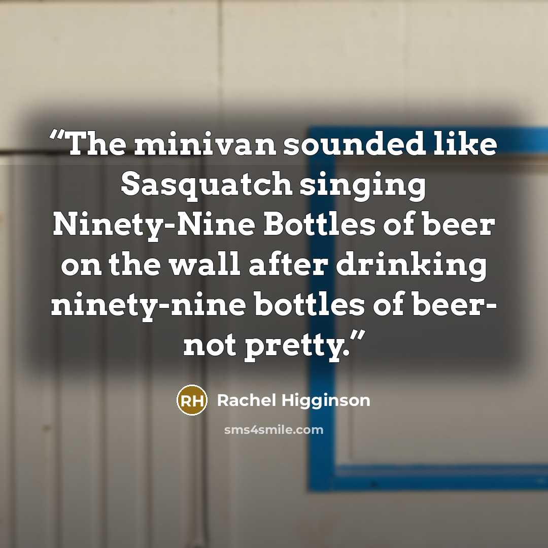 “The minivan sounded like Sasquatch singing Ninety-Nine Bottles of beer on the wall after drinking ninety-nine bottles of beer- not pretty.” quote by Rachel Higginson