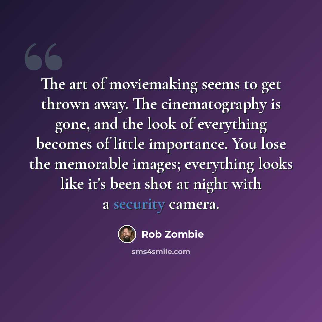 “The art of moviemaking seems to get thrown away. The cinematography is gone, and the look of everything becomes of little importance. You lose the memorable images; everything looks like it's been shot at night with a security camera.” quote by Rob Zombie