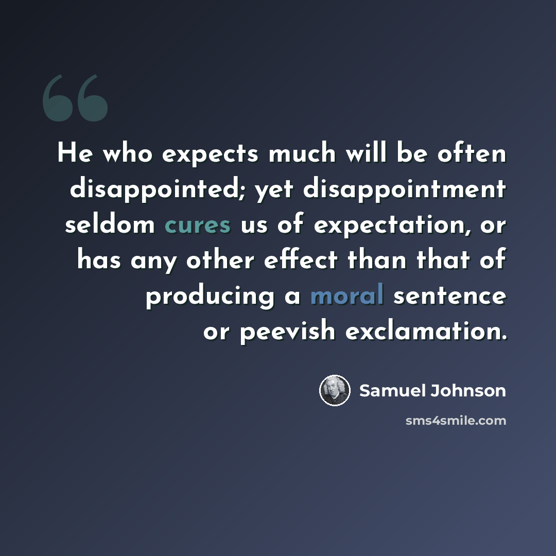 “He who expects much will be often disappointed; yet disappointment seldom cures us of expectation, or has any other effect than that of producing a moral sentence or peevish exclamation.” quote by Samuel Johnson