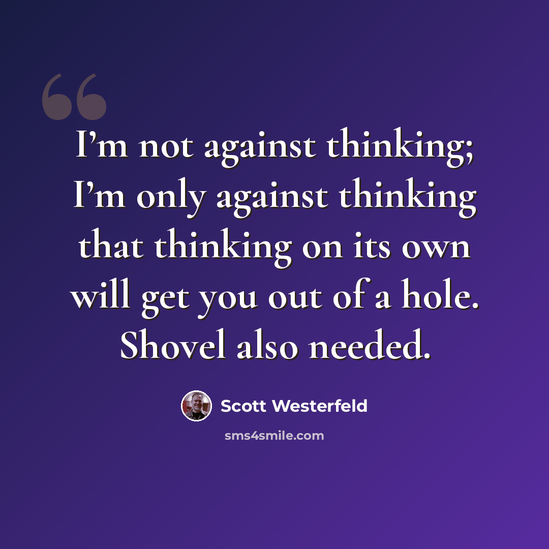 “I’m not against thinking; I’m only against thinking that thinking on its own will get you out of a hole. Shovel also needed.” quote by Scott Westerfeld