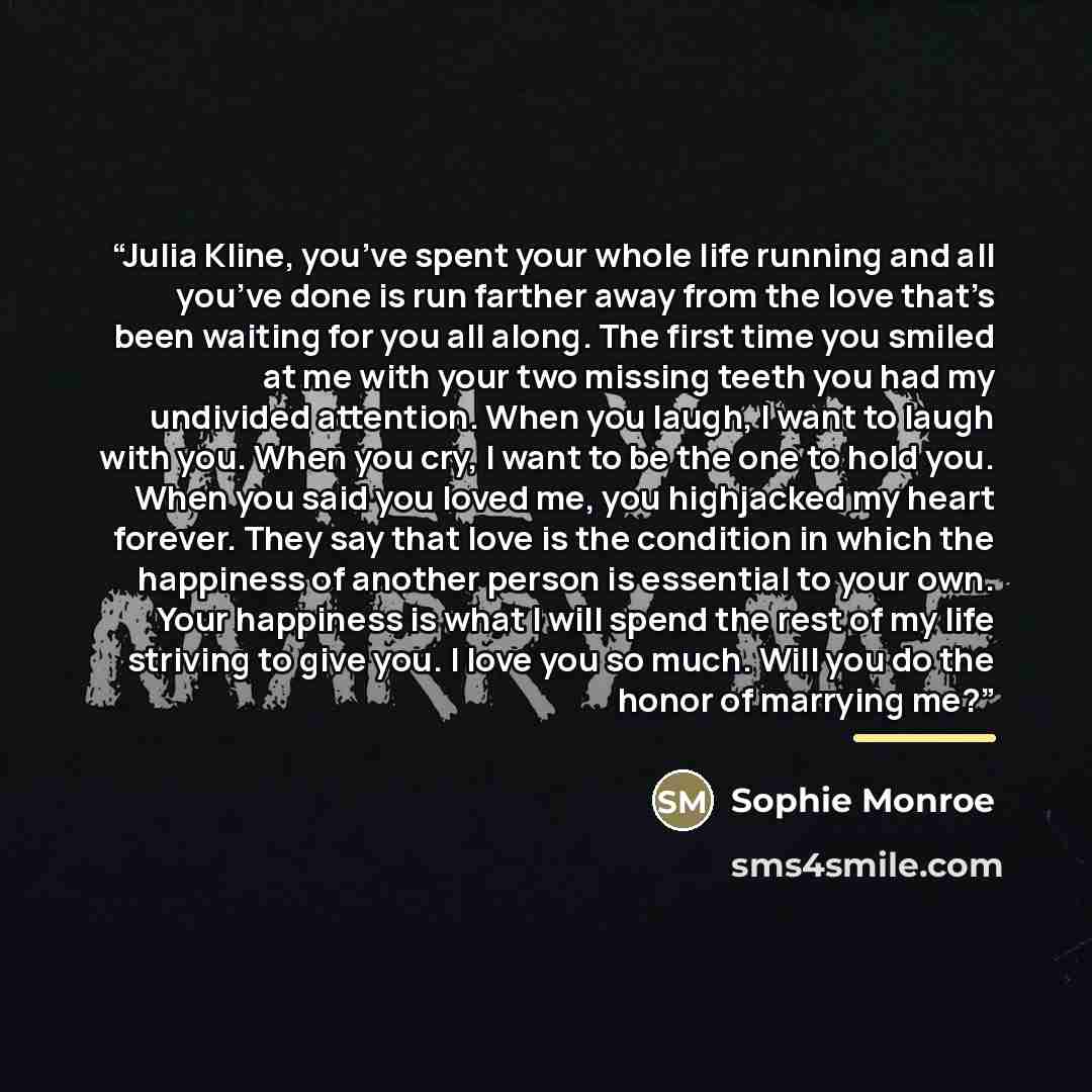 “Julia Kline, you’ve spent your whole life running and all you’ve done is run farther away from the love that’s been waiting for you all along. The first time you smiled at me with your two missing teeth you had my undivided attention. When you laugh, I want to laugh with you. When you cry, I want…” quote by Sophie Monroe