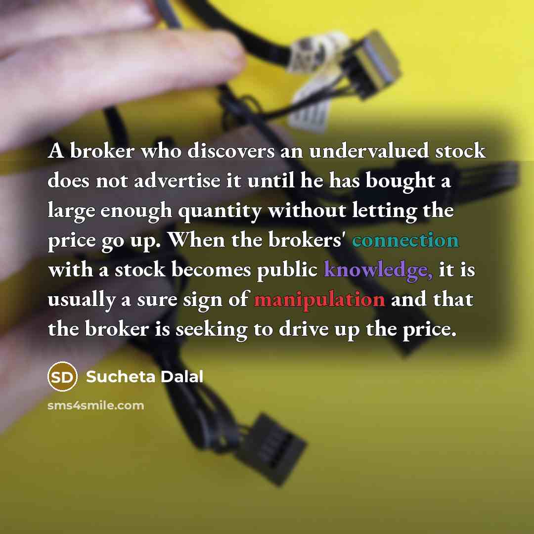 “A broker who discovers an undervalued stock does not advertise it until he has bought a large enough quantity without letting the price go up. When the brokers' connection with a stock becomes public knowledge, it is usually a sure sign of manipulation and that the broker is seeking to drive up…” quote by Sucheta Dalal