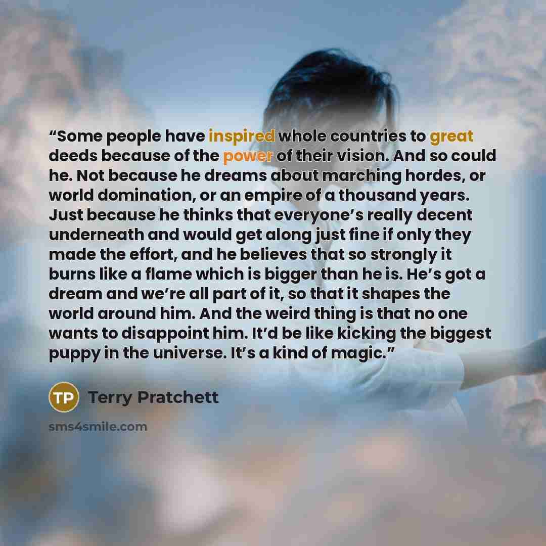 “Some people have inspired whole countries to great deeds because of the power of their vision. And so could he. Not because he dreams about marching hordes, or world domination, or an empire of a thousand years. Just because he thinks that everyone’s really decent underneath and would get along…” quote by Terry Pratchett