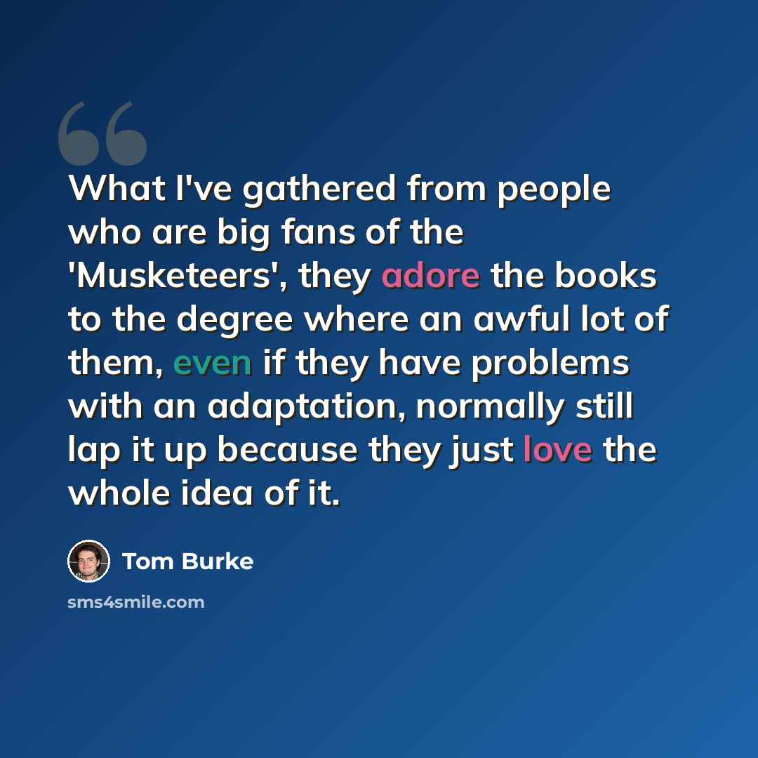 “What I've gathered from people who are big fans of the 'Musketeers', they adore the books to the degree where an awful lot of them, even if they have problems with an adaptation, normally still lap it up because they just love the whole idea of it.” quote by Tom Burke