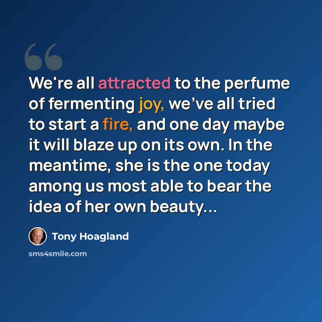 “We're all attracted to the perfume of fermenting joy, we've all tried to start a fire, and one day maybe it will blaze up on its own. In the meantime, she is the one today among us most able to bear the idea of her own beauty...” quote by Tony Hoagland
