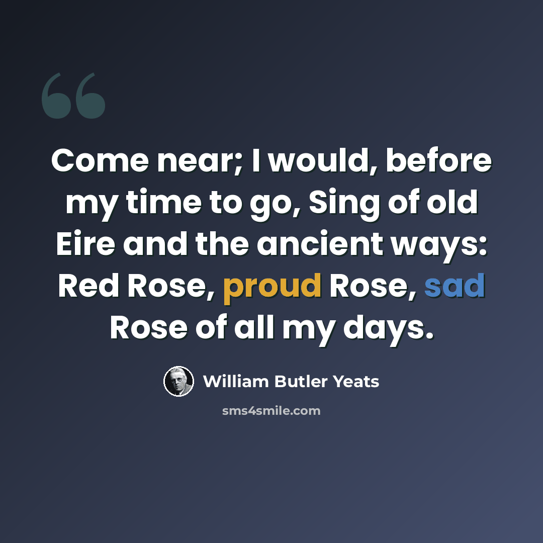 “Come near; I would, before my time to go, Sing of old Eire and the ancient ways: Red Rose, proud Rose, sad Rose of all my days.” quote by William Butler Yeats