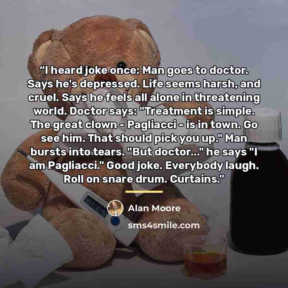 “I heard joke once: Man goes to doctor. Says he's depressed. Life seems harsh, and cruel. Says he feels all alone in threatening world. Doctor says: "Treatment is simple. The great clown - Pagliacci - is in town. Go see him. That should pick you up." Man bursts into tears. "But doctor..." he says…” quote by Alan Moore