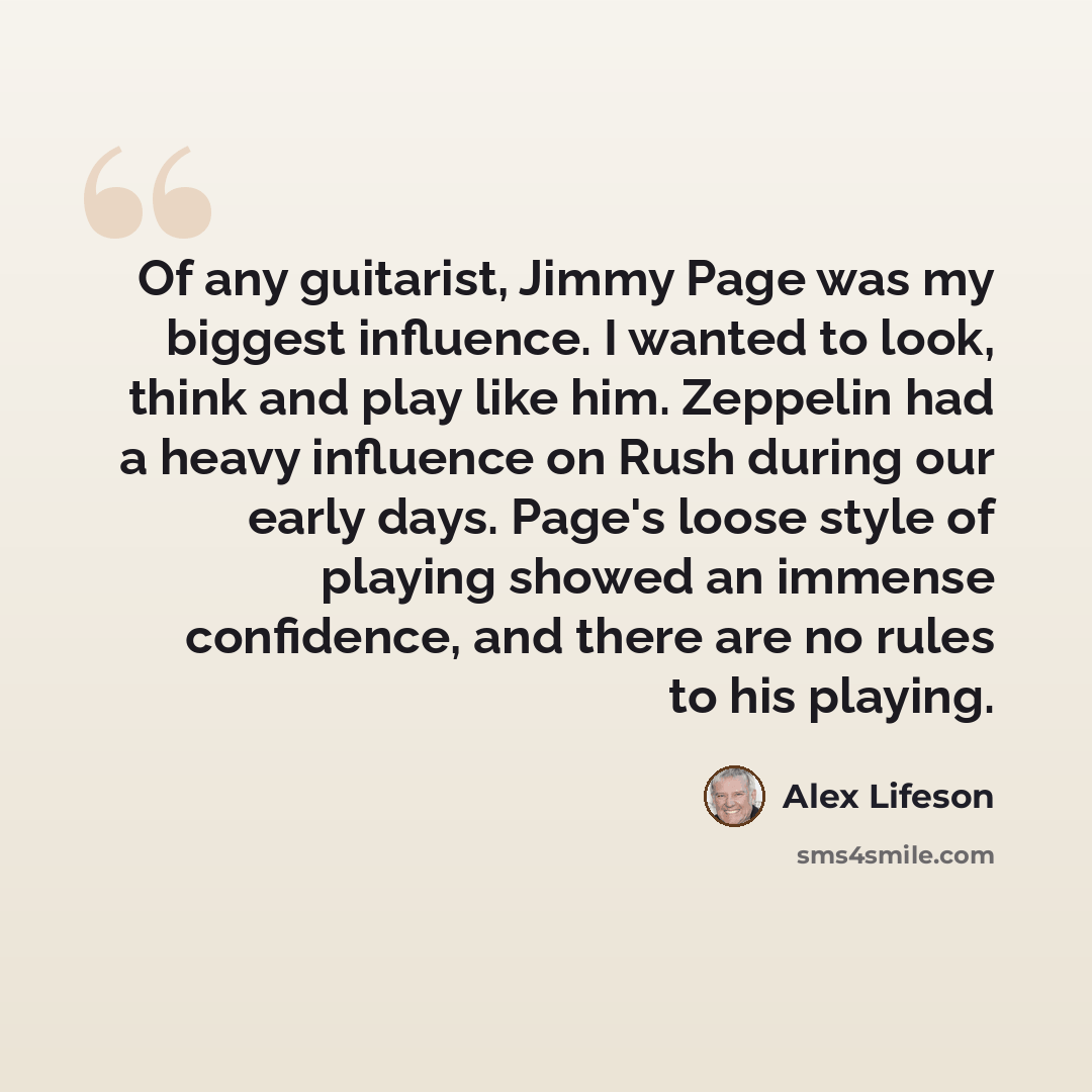 “Of any guitarist, Jimmy Page was my biggest influence. I wanted to look, think and play like him. Zeppelin had a heavy influence on Rush during our early days. Page's loose style of playing showed an immense confidence, and there are no rules to his playing.” quote by Alex Lifeson