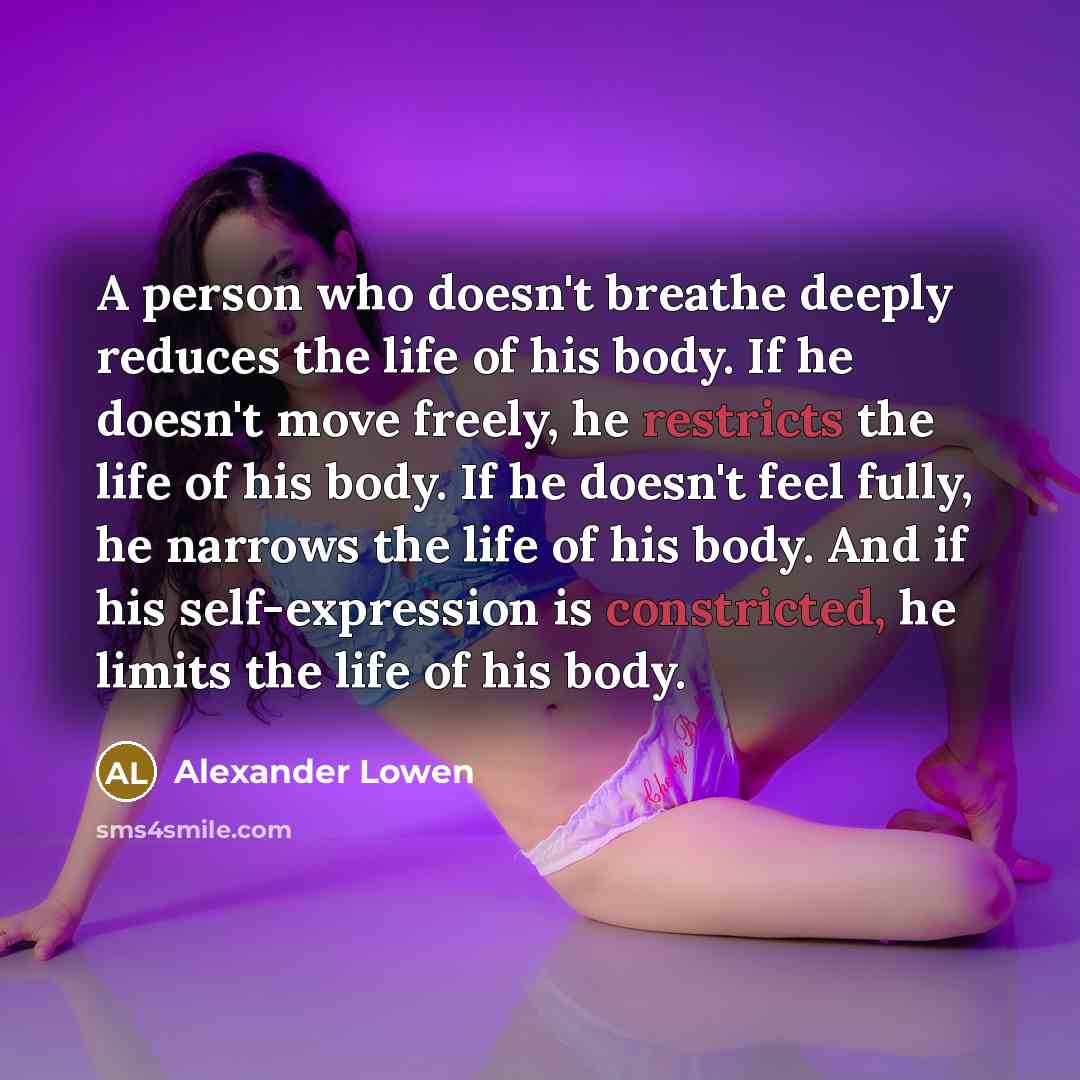 “A person who doesn't breathe deeply reduces the life of his body. If he doesn't move freely, he restricts the life of his body. If he doesn't feel fully, he narrows the life of his body. And if his self-expression is constricted, he limits the life of his body.” quote by Alexander Lowen