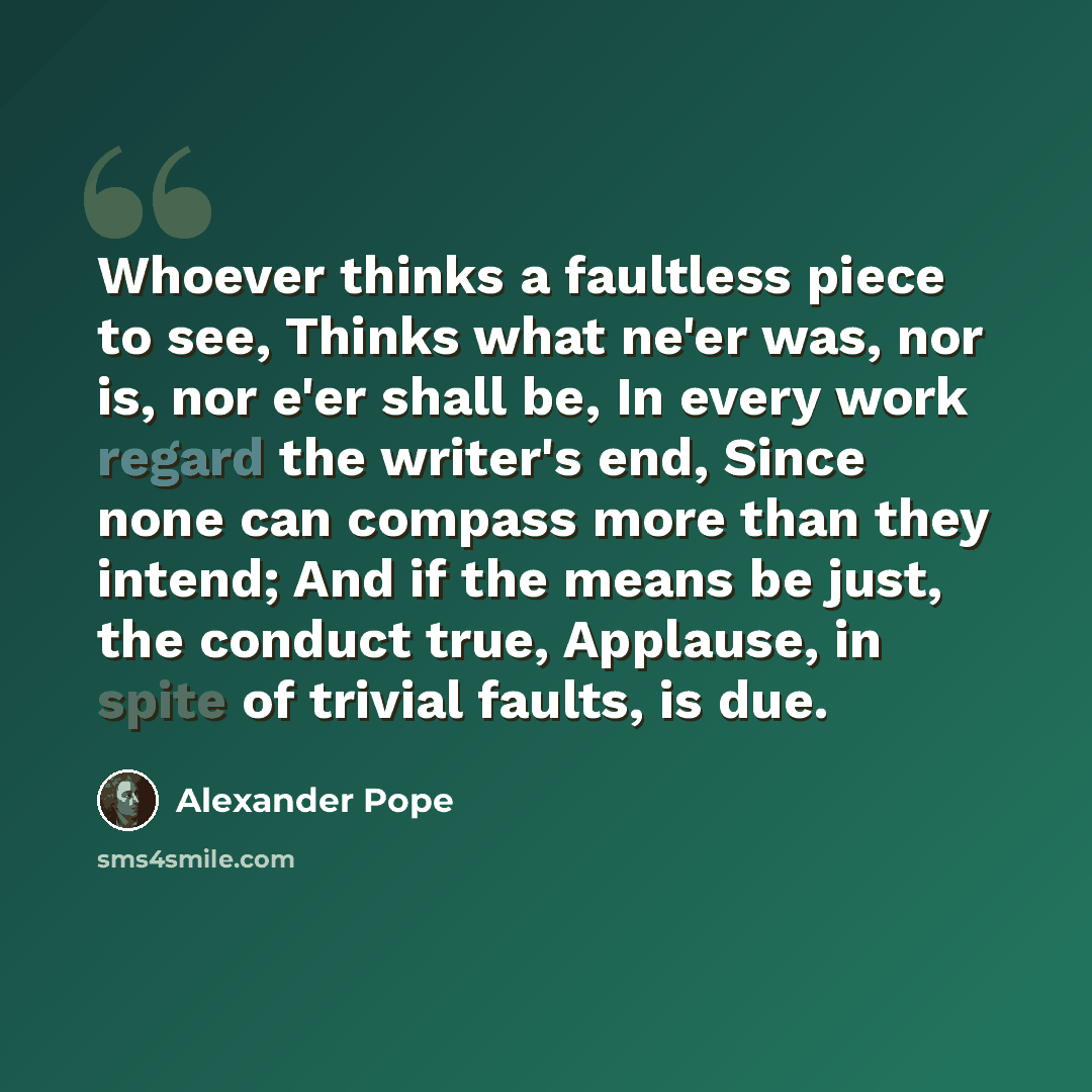 “Whoever thinks a faultless piece to see, Thinks what ne'er was, nor is, nor e'er shall be, In every work regard the writer's end, Since none can compass more than they intend; And if the means be just, the conduct true, Applause, in spite of trivial faults, is due.” quote by Alexander Pope