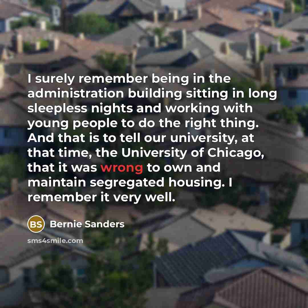 “I surely remember being in the administration building sitting in long sleepless nights and working with young people to do the right thing. And that is to tell our university, at that time, the University of Chicago, that it was wrong to own and maintain segregated housing. I remember it very well.” quote by Bernie Sanders