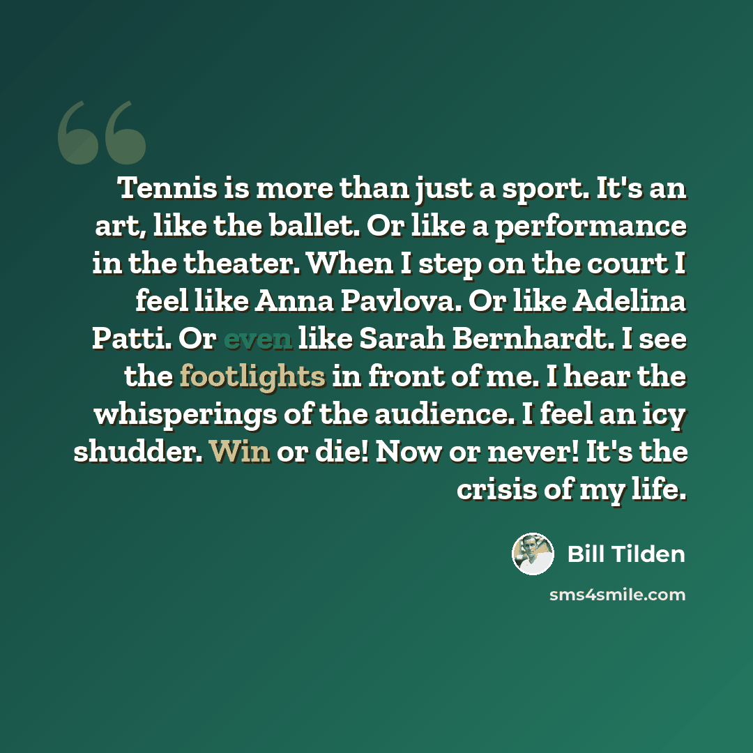 “Tennis is more than just a sport. It's an art, like the ballet. Or like a performance in the theater. When I step on the court I feel like Anna Pavlova. Or like Adelina Patti. Or even like Sarah Bernhardt. I see the footlights in front of me. I hear the whisperings of the audience. I feel an icy…” quote by Bill Tilden