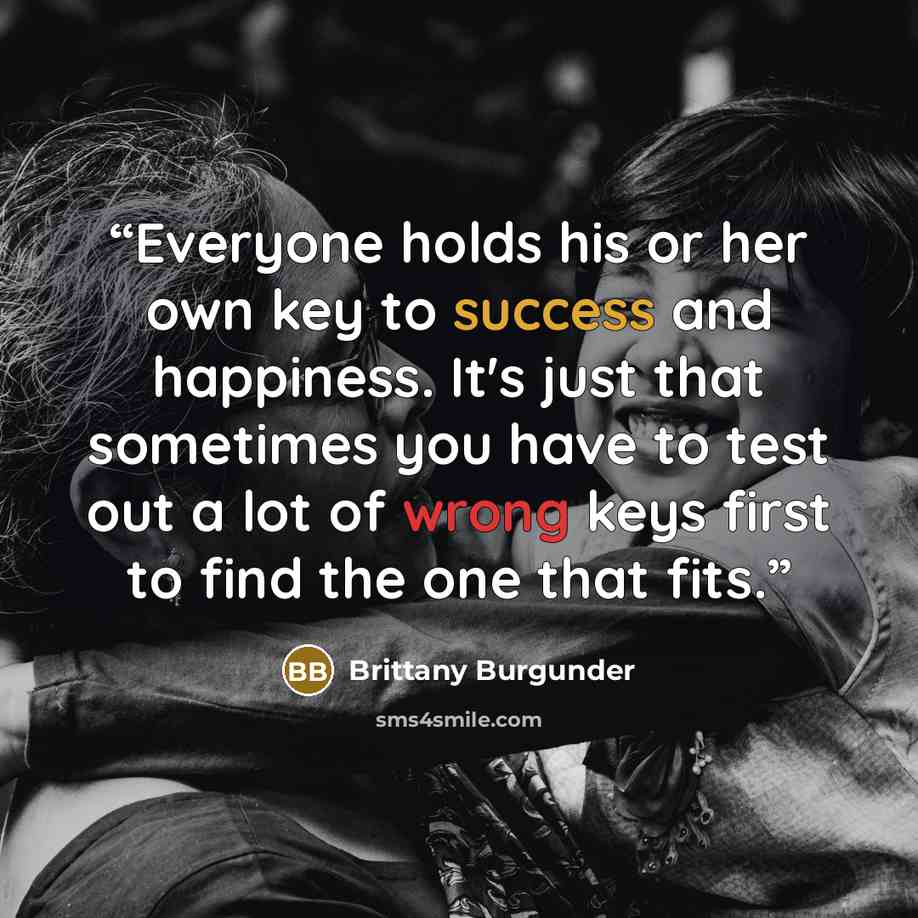 “Everyone holds his or her own key to success and happiness. It's just that sometimes you have to test out a lot of wrong keys first to find the one that fits.” quote by Brittany Burgunder