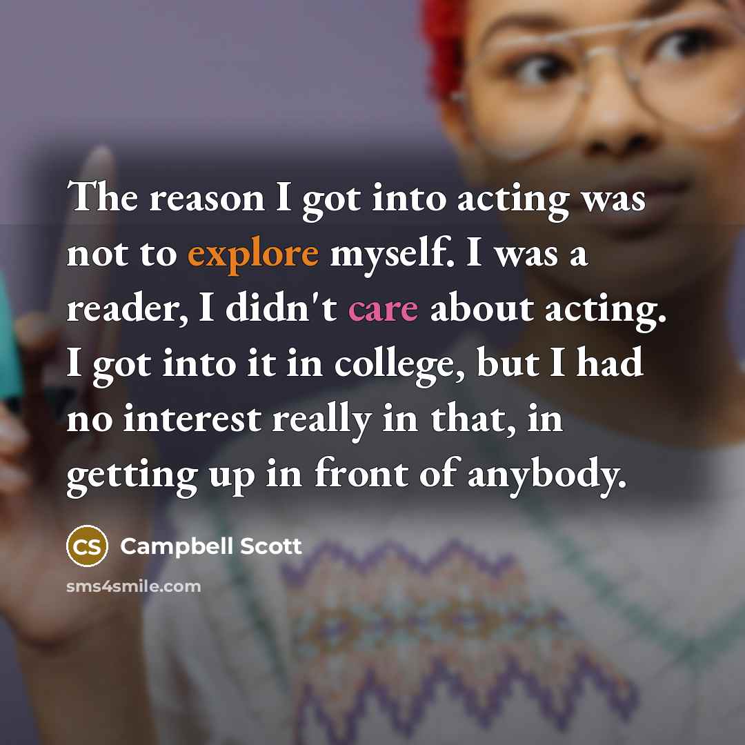 “The reason I got into acting was not to explore myself. I was a reader, I didn't care about acting. I got into it in college, but I had no interest really in that, in getting up in front of anybody.” quote by Campbell Scott
