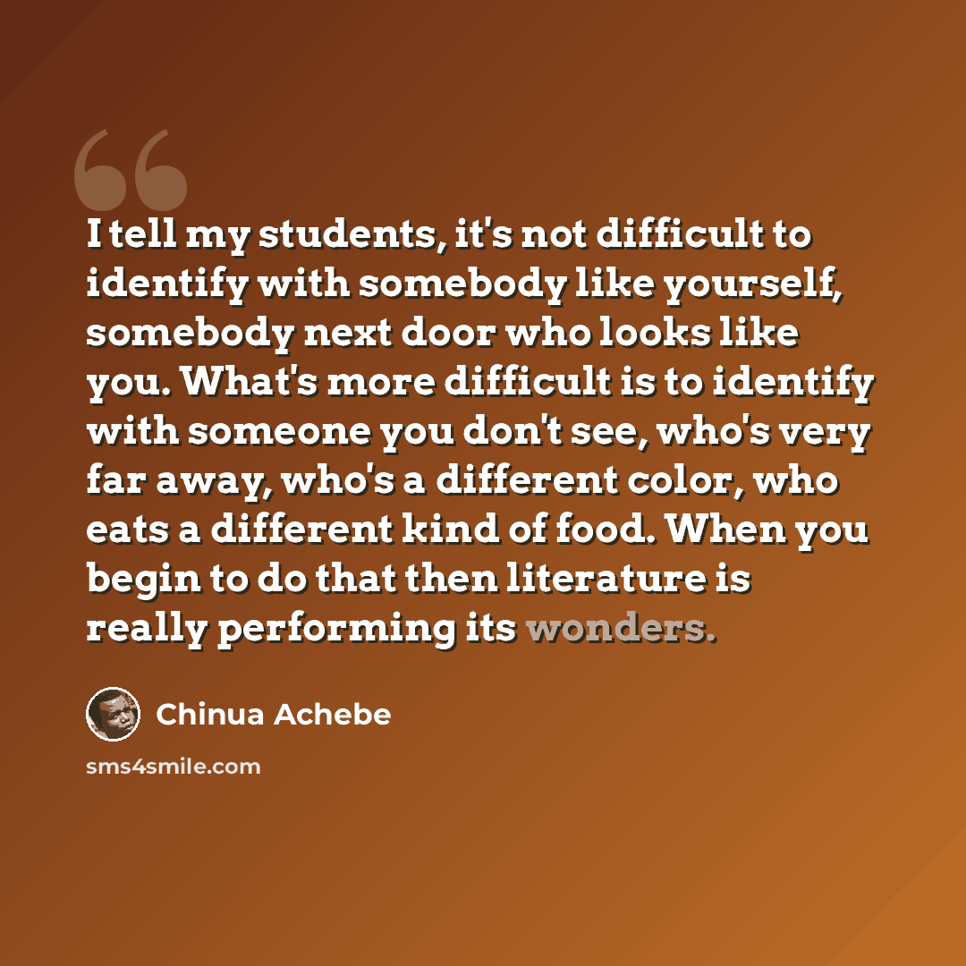 “I tell my students, it's not difficult to identify with somebody like yourself, somebody next door who looks like you. What's more difficult is to identify with someone you don't see, who's very far away, who's a different color, who eats a different kind of food. When you begin to do that then…” quote by Chinua Achebe