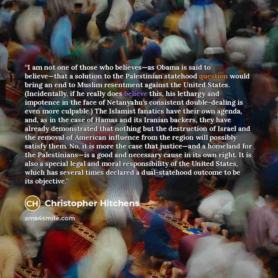 “I am not one of those who believes—as Obama is said to believe—that a solution to the Palestinian statehood question would bring an end to Muslim resentment against the United States. (Incidentally, if he really does believe this, his lethargy and impotence in the face of Netanyahu's consistent…” quote by Christopher Hitchens